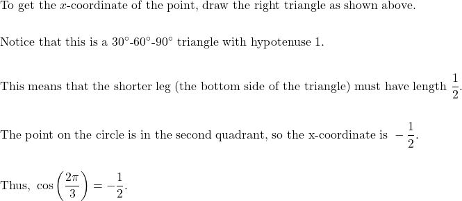 \begin{aligned}&\text{To get the } x \text{-coordinate of the point, draw the right triangle as shown above.} \\\\&\text{Notice that this is a } 30^{\circ}\text{-}60^{\circ}\text{-}90^{\circ} \text{ triangle with hypotenuse 1.} \\\\&\text{This means that the shorter leg (the bottom side of the triangle) must have length } \dfrac{1}{2}. \\\\&\text{The point on the circle is in the second quadrant, so the x-coordinate is } -\dfrac{1}{2}. \\\\&\text{Thus, } \cos \left(\dfrac{2 \pi}{3}\right) =-\dfrac{1}{2}.\end{aligned}