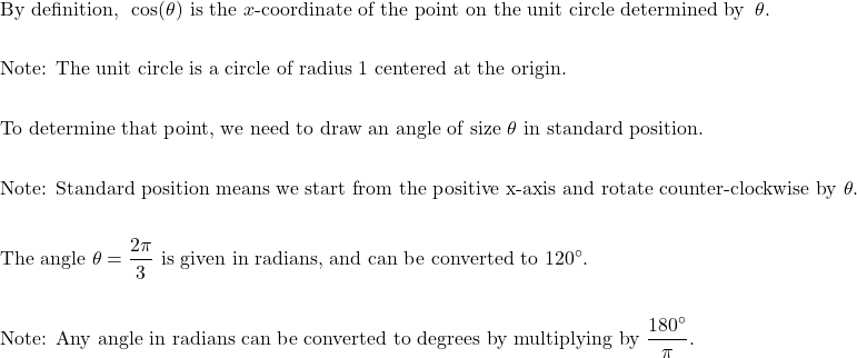 \begin{aligned}&\text{By definition, } \: \cos(\theta) \text{ is the } x \text{-coordinate of the point on the unit circle determined by } \: \theta. \\\\&\text{Note: The unit circle is a circle of radius 1 centered at the origin.} \\\\&\text{To determine that point, we need to draw an angle of size } \theta \text{ in standard position.} \\\\&\text{Note: Standard position means we start from the positive x-axis and rotate counter-clockwise by } \theta. \\\\&\text{The angle } \theta = \dfrac{2\pi}{3} \text{ is given in radians, and can be converted to } 120^{\circ}. \\\\&\text{Note: Any angle in radians can be converted to degrees by multiplying by } \dfrac{180^{\circ}}{\pi}.\end{aligned}