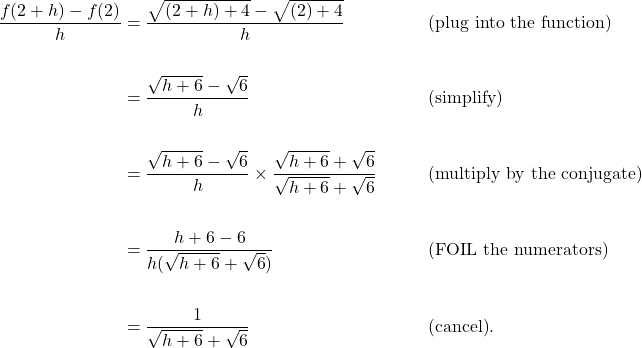 \begin{aligned}\dfrac{f(2+h)-f(2)}{h} &= \dfrac{\sqrt{(2+h)+4} - \sqrt{(2)+4}}{h} &&\qquad\text{(plug into the function)}\\\\&= \dfrac{\sqrt{h+6} - \sqrt{6}}{h} &&\qquad\text{(simplify)} \\\\&= \dfrac{\sqrt{h+6} - \sqrt{6}}{h} \times \dfrac{\sqrt{h+6} + \sqrt{6}}{\sqrt{h+6} + \sqrt{6}} &&\qquad\text {(multiply by the conjugate)} \\\\&= \dfrac{h + 6 - 6}{h (\sqrt{h+6} + \sqrt{6})} &&\qquad\text {(FOIL the numerators)} \\\\&= \dfrac{1}{\sqrt{h+6} + \sqrt{6}} &&\qquad\text {(cancel)}.\end{aligned}