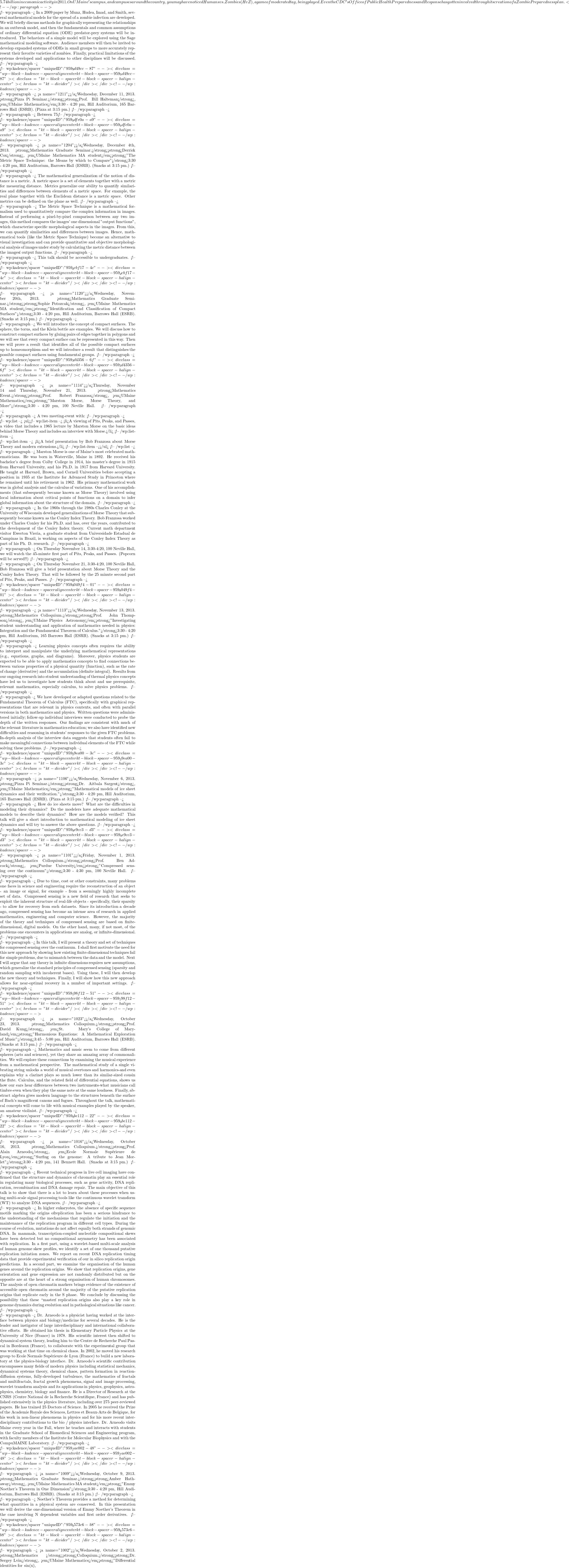 5.74 billion in economic activity in 2011. On UMaine's campus, and campuses around the country, you may have noticed Humans vs. Zombies (HvZ), a game of moderated tag, being played. Even the CDC's Office of Public Health Preparedness and Response has gotten involved through its creation of a Zombie Preparedness plan. <!-- /wp:paragraph -->  <!-- wp:paragraph --> In a 2009 paper by Munz, Hudea, Imad, and Smith, several mathematical models for the spread of a zombie infection are developed. We will briefly discuss methods for graphically representing the relationships in an outbreak model, and then the fundamentals and common assumptions of ordinary differential equation (ODE) predator-prey systems will be introduced. The behaviors of a simple model will be explored using the Sage mathematical modeling software. Audience members will then be invited to develop expanded systems of ODEs in small groups to more accurately represent their favorite varieties of zombies. Finally, practical limitations of the systems developed and applications to other disciplines will be discussed. <!-- /wp:paragraph -->  <!-- wp:kadence/spacer {"uniqueID":"959_9d49cc-87"} --> <div class="wp-block-kadence-spacer aligncenter kt-block-spacer-959_9d49cc-87"><div class="kt-block-spacer kt-block-spacer-halign-center"><hr class="kt-divider" /></div></div> <!-- /wp:kadence/spacer -->  <!-- wp:paragraph --> <a name="1211"></a>Wednesday, December 11, 2013.  <strong>Pizza Pi Seminar.</strong><strong>Prof. Bill Halteman</strong>, <em>UMaine Mathematics</em>3:30 - 4:20 pm, Hill Auditorium, 165 Barrows Hall (ESRB). (Pizza at 3:15 pm.) <!-- /wp:paragraph -->  <!-- wp:paragraph --> Between 75% and 80% of students at Harvard are first-borns.  Do first-born children work harder academically, and so end up overrepresented at top universities?  So claims noted philosopher Michael Sandel.  But maybe his statistical reasoning is faulty and there is a more plausible explanation that we can find using some simple statistical tools. <!-- /wp:paragraph -->  <!-- wp:kadence/spacer {"uniqueID":"959_9dfe0a-a9"} --> <div class="wp-block-kadence-spacer aligncenter kt-block-spacer-959_9dfe0a-a9"><div class="kt-block-spacer kt-block-spacer-halign-center"><hr class="kt-divider" /></div></div> <!-- /wp:kadence/spacer -->  <!-- wp:paragraph --> <a name="1204"></a>Wednesday, December 4th, 2013.  <strong>Mathematics Graduate Seminar.</strong><strong>Derrick Cox</strong>, <em>UMaine Mathematics MA student</em><strong>"The Metric Space Technique: the Means by which to Compare"</strong>3:30 - 4:20 pm, Hill Auditorium, Barrows Hall (ESRB). (Snacks at 3:15 pm.) <!-- /wp:paragraph -->  <!-- wp:paragraph --> The mathematical generalization of the notion of distance is a metric. A metric space is a set of elements together with a metric for measuring distance. Metrics generalize our ability to quantify similarities and differences between elements of a metric space. For example, the real plane together with the Euclidean distance is a metric space. Other metrics can be defined on the plane as well. <!-- /wp:paragraph -->  <!-- wp:paragraph --> The Metric Space Technique is a mathematical formalism used to quantitatively compare the complex information in images. Instead of performing a pixel-by-pixel comparison between any two images, this method compares the images' one dimensional "output functions", which characterize specific morphological aspects in the images. From this, we can quantify similarities and differences between images. Hence, mathematical tools (like the Metric Space Technique) become an alternative to visual investigation and can provide quantitative and objective morphological analysis of images under study by calculating the metric distance between the images&iacute; output functions. <!-- /wp:paragraph -->  <!-- wp:paragraph --> This talk should be accessible to undergraduates. <!-- /wp:paragraph -->  <!-- wp:kadence/spacer {"uniqueID":"959_dcbf17-4c"} --> <div class="wp-block-kadence-spacer aligncenter kt-block-spacer-959_dcbf17-4c"><div class="kt-block-spacer kt-block-spacer-halign-center"><hr class="kt-divider" /></div></div> <!-- /wp:kadence/spacer -->  <!-- wp:paragraph --> <a name="1120"></a>Wednesday, November 20th, 2013.  <strong>Mathematics Graduate Seminar.</strong><strong>Sophie Potozcak</strong>, <em>UMaine Mathematics MA student</em><strong>"Identification and Classification of Compact Surfaces"</strong>3:30 - 4:20 pm, Hill Auditorium, Barrows Hall (ESRB). (Snacks at 3:15 pm.) <!-- /wp:paragraph -->  <!-- wp:paragraph --> We will introduce the concept of compact surfaces. The sphere, the torus, and the Klein bottle are examples. We will discuss how to construct compact surfaces by gluing pairs of edges together in polygons and we will see that every compact surface can be represented in this way. Then we will prove a result that identifies all of the possible compact surfaces up to homeomorphism and we will introduce a result that distinguishes the possible compact surfaces using fundamental groups. <!-- /wp:paragraph -->  <!-- wp:kadence/spacer {"uniqueID":"959_3d4356-6f"} --> <div class="wp-block-kadence-spacer aligncenter kt-block-spacer-959_3d4356-6f"><div class="kt-block-spacer kt-block-spacer-halign-center"><hr class="kt-divider" /></div></div> <!-- /wp:kadence/spacer -->  <!-- wp:paragraph --> <a name="1114"></a>Thursday, November 14 and Thursday, November 21, 2013.  <strong>Mathematics Event.</strong><strong>Prof. Robert Franzosa</strong>, <em>UMaine Mathematics</em><strong>"Marston Morse, Morse Theory, and More"</strong>3:30 - 4:20 pm, 100 Neville Hall. <!-- /wp:paragraph -->  <!-- wp:paragraph --> A two meeting-event with: <!-- /wp:paragraph -->  <!-- wp:list --> <ul><!-- wp:list-item --> <li>A viewing of Pits, Peaks, and Passes, a video that includes a 1965 lecture by Marston Morse on the basic ideas behind Morse Theory and includes an interview with Morse.</li> <!-- /wp:list-item -->  <!-- wp:list-item --> <li>A brief presentation by Bob Franzosa about Morse Theory and modern extensions.</li> <!-- /wp:list-item --></ul> <!-- /wp:list -->  <!-- wp:paragraph --> Marston Morse is one of Maine's most celebrated mathematicians. He was born in Waterville, Maine in 1892. He received his bachelor's degree from Colby College in 1914, his master's degree in 1915 from Harvard University, and his Ph.D. in 1917 from Harvard University. He taught at Harvard, Brown, and Cornell Universities before accepting a position in 1935 at the Institute for Advanced Study in Princeton where he remained until his retirement in 1962. His primary mathematical work was in global analysis and the calculus of variations. One of his accomplishments (that subsequently became known as Morse Theory) involved using local information about critical points of functions on a domain to infer global information about the structure of the domain. <!-- /wp:paragraph -->  <!-- wp:paragraph --> In the 1960s through the 1980s Charles Conley at the University of Wisconsin developed generalizations of Morse Theory that subsequently became known as the Conley Index Theory. Bob Franzosa worked under Charles Conley for his Ph.D. and has, over the years, contributed to the development of the Conley Index theory. Current math department visitor Ewerton Vieria, a graduate student from Universidade Estadual de Campinas in Brazil, is working on aspects of the Conley Index Theory as part of  his Ph. D. research. <!-- /wp:paragraph -->  <!-- wp:paragraph --> On Thursday November 14, 3:30-4:20, 100 Neville Hall, we will watch the 45-minute first part of Pits, Peaks, and Passes. (Popcorn will be served!!) <!-- /wp:paragraph -->  <!-- wp:paragraph --> On Thursday November 21, 3:30-4:20, 100 Neville Hall, Bob Franzosa will give a brief presentation about Morse Theory and the Conley Index Theory. That will be followed by the 25 minute second part of Pits, Peaks, and Passes. <!-- /wp:paragraph -->  <!-- wp:kadence/spacer {"uniqueID":"959_8049f4-01"} --> <div class="wp-block-kadence-spacer aligncenter kt-block-spacer-959_8049f4-01"><div class="kt-block-spacer kt-block-spacer-halign-center"><hr class="kt-divider" /></div></div> <!-- /wp:kadence/spacer -->  <!-- wp:paragraph --> <a name="1113"></a>Wednesday, November 13, 2013.  <strong>Mathematics Colloquium.</strong><strong>Prof. John Thompson</strong>, <em>UMaine Physics & Astronomy</em><strong>"Investigating student understanding and application of mathematics needed in physics: Integration and the Fundamental Theorem of Calculus."</strong>3:30 - 4:20 pm, Hill Auditorium, 165 Barrows Hall (ESRB). (Snacks at 3:15 pm.) <!-- /wp:paragraph -->  <!-- wp:paragraph --> Learning physics concepts often requires the ability to interpret and manipulate the underlying mathematical representations (e.g., equations, graphs, and diagrams). Moreover, physics students are expected to be able to apply mathematics concepts to find connections between various properties of a physical quantity (function), such as the rate of change (derivative) and the accumulation (definite integral). Results from our ongoing research into student understanding of thermal physics concepts have led us to investigate how students think about and use prerequisite, relevant mathematics, especially calculus, to solve physics problems. <!-- /wp:paragraph -->  <!-- wp:paragraph --> We have developed or adapted questions related to the Fundamental Theorem of Calculus (FTC), specifically with graphical representations that are relevant in physics contexts, and often with parallel versions in both mathematics and physics. Written questions were administered initially; follow-up individual interviews were conducted to probe the depth of the written responses. Our findings are consistent with much of the relevant literature in mathematics education; we also have identified new difficulties and reasoning in students' responses to the given FTC problems. In-depth analysis of the interview data suggests that students often fail to make meaningful connections between individual elements of the FTC while solving these problems. <!-- /wp:paragraph -->  <!-- wp:kadence/spacer {"uniqueID":"959_29ea00-3c"} --> <div class="wp-block-kadence-spacer aligncenter kt-block-spacer-959_29ea00-3c"><div class="kt-block-spacer kt-block-spacer-halign-center"><hr class="kt-divider" /></div></div> <!-- /wp:kadence/spacer -->  <!-- wp:paragraph --> <a name="1106"></a>Wednesday, November 6, 2013.  <strong>Pizza Pi Seminar.</strong><strong>Dr. Aitbala Sargent</strong>, <em>UMaine Mathematics</em><strong>"Mathematical models of ice sheet dynamics and their verification."</strong>3:30 - 4:20 pm, Hill Auditorium, 165 Barrows Hall (ESRB). (Pizza at 3:15 pm.) <!-- /wp:paragraph -->  <!-- wp:paragraph --> How do ice sheets move?  What are the difficulties in modeling their dynamics?  Do the modelers have adequate mathematical models to describe their dynamics?  How are the models verified? This talk will give a short introduction to mathematical modeling of ice sheet dynamics and will try to answer the above questions. <!-- /wp:paragraph -->  <!-- wp:kadence/spacer {"uniqueID":"959_9e9cc3-d3"} --> <div class="wp-block-kadence-spacer aligncenter kt-block-spacer-959_9e9cc3-d3"><div class="kt-block-spacer kt-block-spacer-halign-center"><hr class="kt-divider" /></div></div> <!-- /wp:kadence/spacer -->  <!-- wp:paragraph --> <a name="1101"></a>Friday, November 1, 2013.  <strong>Mathematics Colloquium.</strong><strong>Prof. Ben Adcock</strong>, <em>Purdue University</em><strong>"Compressed sensing over the continuum"</strong>3:30 - 4:30 pm, 100 Neville Hall. <!-- /wp:paragraph -->  <!-- wp:paragraph --> Due to time, cost or other constraints, many problems one faces in science and engineering require the reconstruction of an object - an image or signal, for example - from a seemingly highly incomplete set of data.  Compressed sensing is a new field of research that seeks to exploit the inherent structure of real-life objects - specifically, their sparsity - to allow for recovery from such datasets.  Since its introduction a decade ago, compressed sensing has become an intense area of research in applied mathematics, engineering and computer science.  However, the majority of the theory and techniques of compressed sensing are based on finite-dimensional, digital models.  On the other hand, many, if not most, of the problems one encounters in applications are analog, or infinite-dimensional. <!-- /wp:paragraph -->  <!-- wp:paragraph --> In this talk, I will present a theory and set of techniques for compressed sensing over the continuum.  I shall first motivate the need for this new approach by showing how existing finite-dimensional techniques fail for simple problems, due to mismatch between the data and the model.  Next I will argue that any theory in infinite dimensions requires new assumptions, which generalize the standard principles of compressed sensing (sparsity and random sampling with incoherent bases).  Using these, I will then develop the new theory and techniques.  Finally, I will show how this new approach allows for near-optimal recovery in a number of important settings. <!-- /wp:paragraph -->  <!-- wp:kadence/spacer {"uniqueID":"959_198f12-51"} --> <div class="wp-block-kadence-spacer aligncenter kt-block-spacer-959_198f12-51"><div class="kt-block-spacer kt-block-spacer-halign-center"><hr class="kt-divider" /></div></div> <!-- /wp:kadence/spacer -->  <!-- wp:paragraph --> <a name="1023"></a>Wednesday, October 23, 2013.  <strong>Mathematics Colloquium.</strong><strong>Prof. David Kung</strong>, <em>St. Mary's College of Maryland</em><strong>"Harmonious Equations: A Mathematical Exploration of Music"</strong>3:45 - 5:00 pm, Hill Auditorium, Barrows Hall (ESRB). (Snacks at 3:15 pm.) <!-- /wp:paragraph -->  <!-- wp:paragraph --> Mathematics and music seem to come from different spheres (arts and sciences), yet they share an amazing array of commonalities. We will explore these connections by examining the musical experience from a mathematical perspective. The mathematical study of a single vibrating string unlocks a world of musical overtones and harmonics-and even explains why a clarinet plays so much lower than its similar-sized cousin the flute. Calculus, and the related field of differential equations, shows us how our ears hear differences between two instruments-what musicians call timbre-even when they play the same note at the same loudness. Finally, abstract algebra gives modern language to the structures beneath the surface of Bach's magnificent canons and fugues. Throughout the talk, mathematical concepts will come to life with musical examples played by the speaker, an amateur violinist. <!-- /wp:paragraph -->  <!-- wp:kadence/spacer {"uniqueID":"959_0be112-22"} --> <div class="wp-block-kadence-spacer aligncenter kt-block-spacer-959_0be112-22"><div class="kt-block-spacer kt-block-spacer-halign-center"><hr class="kt-divider" /></div></div> <!-- /wp:kadence/spacer -->  <!-- wp:paragraph --> <a name="1016"></a>Wednesday, October 16, 2013.  <strong>Mathematics Colloquium.</strong><strong>Prof. Alain Arneodo</strong>, <em>Ecole Normale Sup&eacute;rieure de Lyon</em><strong>"Surfing on the genome: A tribute to Jean Morlet"</strong>3:30 - 4:20 pm, 141 Bennett Hall. (Snacks at 3:15 pm.) <!-- /wp:paragraph -->  <!-- wp:paragraph --> Recent technical progress in live cell imaging have confirmed that the structure and dynamics of chromatin play an essential role in regulating many biological processes, such as gene activity, DNA replication, recombination and DNA damage repair. The main objective of this talk is to show that there is a lot to learn about these processes when using multi-scale signal processing tools like the continuous wavelet transform (WT) to analyze DNA sequences. <!-- /wp:paragraph -->  <!-- wp:paragraph --> In higher eukaryotes, the absence of specific sequence motifs marking the origins ofreplication has been a serious hindrance to the understanding of the mechanisms that regulate the initiation and the maintenance of the replication program in different cell types. During the course of evolution, mutations do not affect equally both strands of genomic DNA. In mammals, transcription-coupled nucleotide compositional skews have been detected but no compositional asymmetry has been associated with replication. In a first part, using a wavelet-based multi-scale analysis of human genome skew profiles, we identify a set of one thousand putative replication initiation zones. We report on recent DNA replication timing data that provide experimental verification of our in silico replication origin predictions. In a second part, we examine the organisation of the human genes around the replication origins. We show that replication origins, gene orientation and gene expression are not randomly distributed but on the opposite are at the heart of a strong organisation of human chromosomes. The analysis of open chromatin markers brings evidence of the existence of accessible open chromatin around the majority of the putative replication origins that replicate early in the S phase. We conclude by discussing the possibility that these ``master&iacute; replication origins also play a key role in genome dynamics during evolution and in pathological situations like cancer. <!-- /wp:paragraph -->  <!-- wp:paragraph --> Dr. Arneodo is a physicist having worked at the interface between physics and biology/medicine for several decades. He is the leader and instigator of large interdisciplinary and international collaborative efforts. He obtained his thesis in Elementary Particle Physics at the University of Nice (France) in 1978. His scientific interest then shifted to dynamical system theory, leading him to the Centre de Recherche Paul Pascal in Bordeaux (France), to collaborate with the experimental group that was working at that time on chemical chaos. In 2002, he moved his research group to Ecole Normale Sup&eacute;rieure de Lyon (France) to build a new laboratory at the physics-biology interface. Dr. Arneodo's scientific contribution encompasses many fields of modern physics including statistical mechanics, dynamical systems theory, chemical chaos, pattern formation in reaction-diffusion systems, fully-developed turbulence, the mathematics of fractals and multifractals, fractal growth phenomena, signal and image processing, wavelet transform analysis and its applications in physics, geophysics, astrophysics, chemistry, biology and finance. He is a Director of Research at the CNRS (Centre National de la Recherche Scientifique, France) and has published extensively in the physics literature, including over 275 peer-reviewed papers. He has trained 25 Doctors of Science. In 2005 he received the Prize of the Academie Royale des Sciences, Lettres et Beaux-Arts de Belgique, for his work in non-linear phenomena in physics and for his more recent interdisciplinary contributions to the bio / physics interface. Dr. Arneodo visits Maine every year in the Fall, where he teaches and interacts with students in the Graduate School of Biomedical Sciences and Engineering program, with faculty members of the Institute for Molecular Biophysics and with the CompuMAINE Laboratory. <!-- /wp:paragraph -->  <!-- wp:kadence/spacer {"uniqueID":"959_fae002-48"} --> <div class="wp-block-kadence-spacer aligncenter kt-block-spacer-959_fae002-48"><div class="kt-block-spacer kt-block-spacer-halign-center"><hr class="kt-divider" /></div></div> <!-- /wp:kadence/spacer -->  <!-- wp:paragraph --> <a name="1009"></a>Wednesday, October 9, 2013.  <strong>Mathematics Graduate Seminar.</strong><strong>Amber Hathaway</strong>, <em>UMaine Mathematics MA student</em><strong>"Emmy Noether's Theorem in One Dimension"</strong>3:30 - 4:20 pm, Hill Auditorium, Barrows Hall (ESRB). (Snacks at 3:15 pm.) <!-- /wp:paragraph -->  <!-- wp:paragraph --> Noether's Theorem provides a method for determining what quantities in a physical system are conserved. In this presentation we will derive the one-dimensional version of Emmy Noether's Theorem in the case involving N dependent variables and first order derivatives. <!-- /wp:paragraph -->  <!-- wp:kadence/spacer {"uniqueID":"959_b573c6-b8"} --> <div class="wp-block-kadence-spacer aligncenter kt-block-spacer-959_b573c6-b8"><div class="kt-block-spacer kt-block-spacer-halign-center"><hr class="kt-divider" /></div></div> <!-- /wp:kadence/spacer -->  <!-- wp:paragraph --> <a name="1002"></a>Wednesday, October 2, 2013.  <strong>Mathematics </strong><strong>Colloquium.</strong><strong>Dr. Sergey Lvin</strong>, <em>UMaine Mathematics</em><strong>"Differential identities for sin(x),